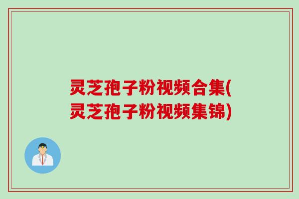 灵芝孢子粉视频合集(灵芝孢子粉视频集锦)