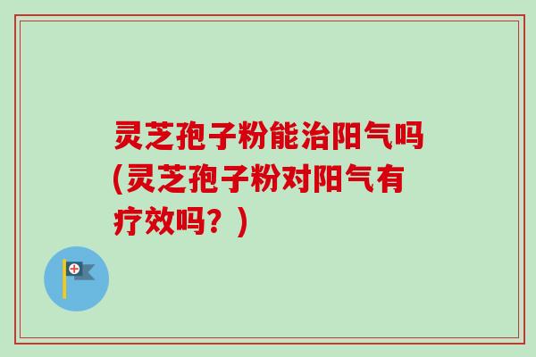 灵芝孢子粉能治阳气吗(灵芝孢子粉对阳气有疗效吗？)