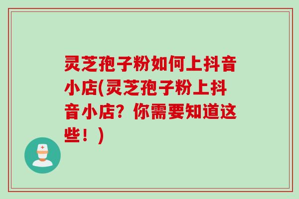 灵芝孢子粉如何上抖音小店(灵芝孢子粉上抖音小店？你需要知道这些！)
