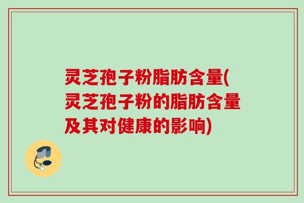 灵芝孢子粉脂肪含量(灵芝孢子粉的脂肪含量及其对健康的影响)