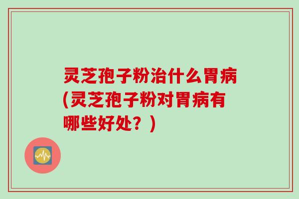 灵芝孢子粉治什么胃病(灵芝孢子粉对胃病有哪些好处？)