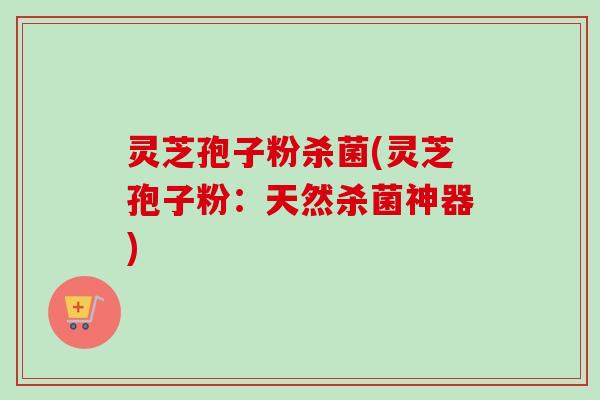 灵芝孢子粉杀菌(灵芝孢子粉：天然杀菌神器)
