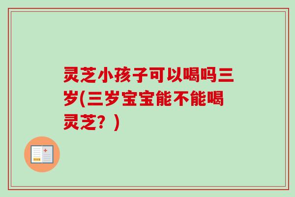 灵芝小孩子可以喝吗三岁(三岁宝宝能不能喝灵芝？)