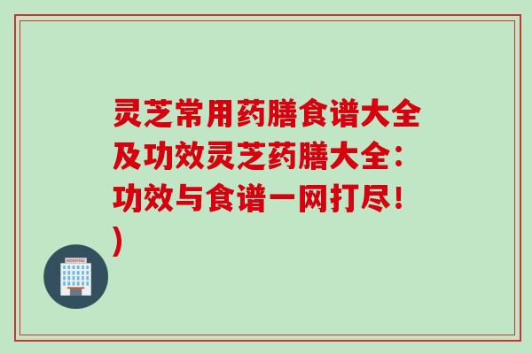 灵芝常用药膳食谱大全及功效灵芝药膳大全：功效与食谱一网打尽！)