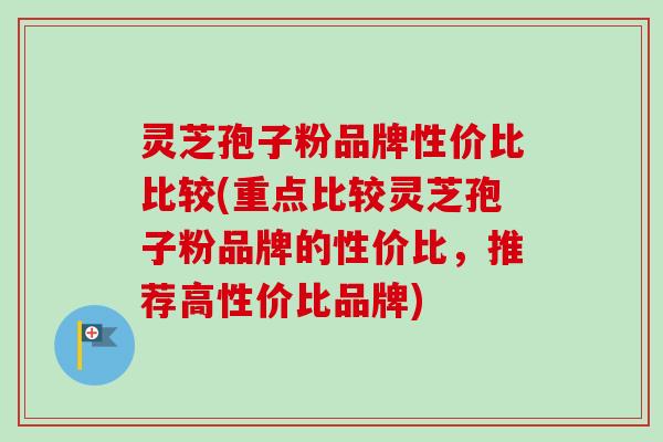 灵芝孢子粉品牌性价比比较(重点比较灵芝孢子粉品牌的性价比,推荐高性价比品牌) 灵芝孢子粉品牌性价比比较(重点比较灵芝孢子粉品牌的性价比,推荐高性价比品牌)