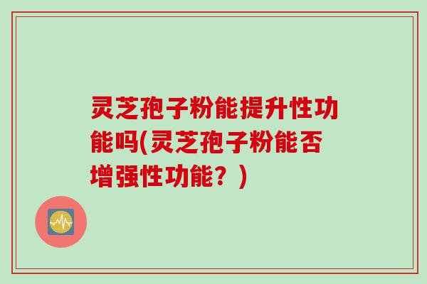 灵芝孢子粉能提升性功能吗(灵芝孢子粉能否增强性功能？)