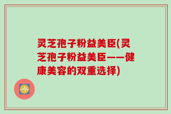 灵芝孢子粉益美臣(灵芝孢子粉益美臣——健康美容的双重选择)