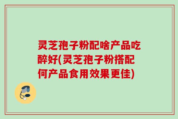 灵芝孢子粉配啥产品吃醉好(灵芝孢子粉搭配何产品食用效果更佳) 灵芝孢子粉配啥产品吃醉好(灵芝孢子粉搭配何产品食用效果更佳)