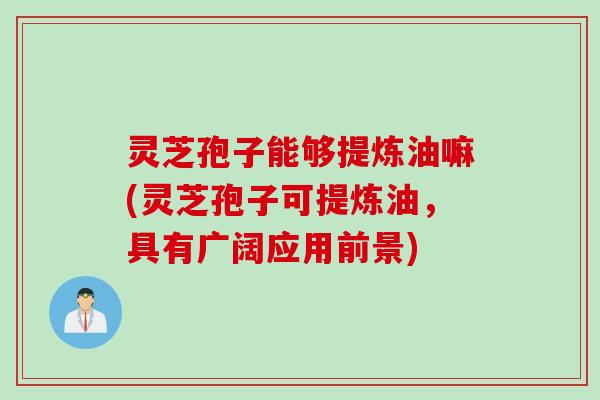 灵芝孢子能够提炼油嘛(灵芝孢子可提炼油，具有广阔应用前景)