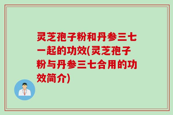 灵芝孢子粉和丹参三七一起的功效(灵芝孢子粉与丹参三七合用的功效简介)