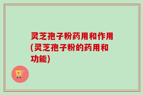 灵芝孢子粉药用和作用(灵芝孢子粉的药用和功能) 灵芝孢子粉药用和作用(灵芝孢子粉的药用和功能)