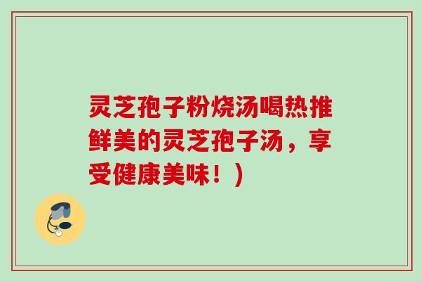 灵芝孢子粉烧汤喝热推鲜美的灵芝孢子汤，享受健康美味！)