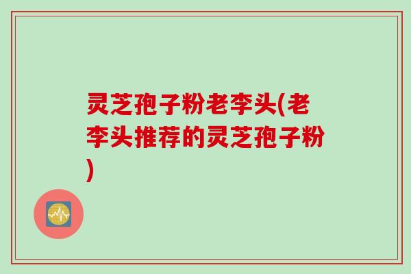 灵芝孢子粉老李头(老李头推荐的灵芝孢子粉)
