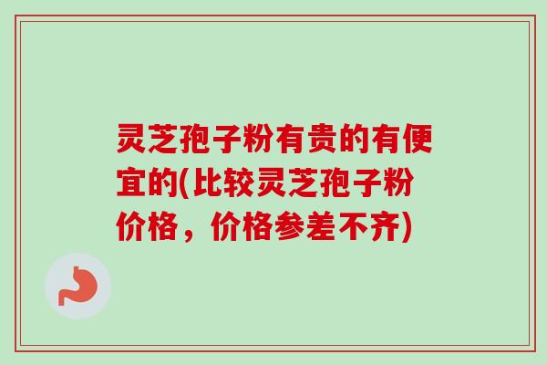 灵芝孢子粉有贵的有便宜的(比较灵芝孢子粉价格，价格参差不齐)