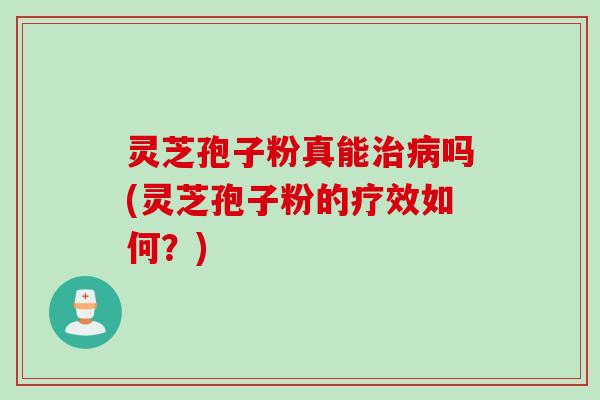 灵芝孢子粉真能治病吗(灵芝孢子粉的疗效如何？)