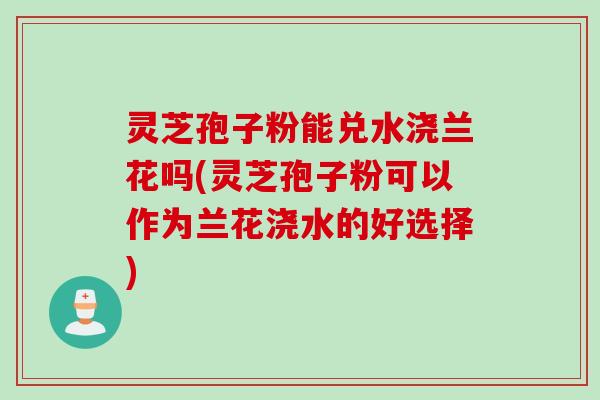 灵芝孢子粉能兑水浇兰花吗(灵芝孢子粉可以作为兰花浇水的好选择)