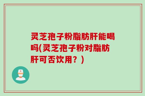 灵芝孢子粉脂肪能喝吗(灵芝孢子粉对脂肪可否饮用?) 灵芝孢子粉脂肪能喝吗(灵芝孢子粉对脂肪可否饮用?)