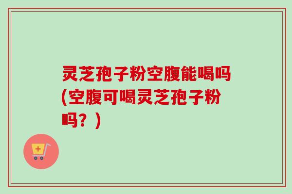 灵芝孢子粉空腹能喝吗(空腹可喝灵芝孢子粉吗？)