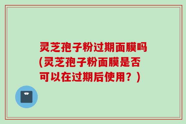 灵芝孢子粉过期面膜吗(灵芝孢子粉面膜是否可以在过期后使用？)