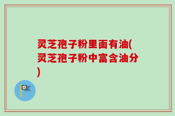 灵芝孢子粉里面有油(灵芝孢子粉中富含油分)