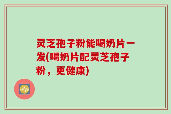 灵芝孢子粉能喝奶片一发(喝奶片配灵芝孢子粉，更健康)