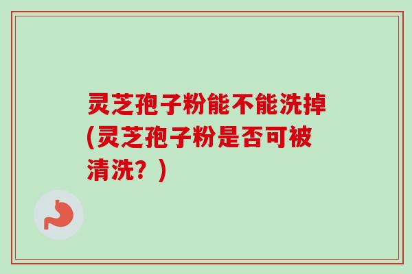 灵芝孢子粉能不能洗掉(灵芝孢子粉是否可被清洗？)