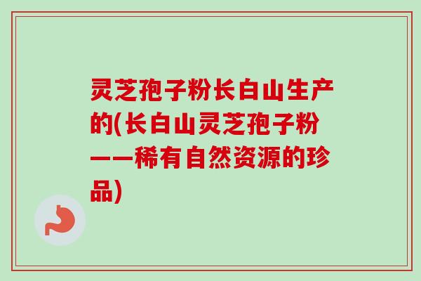 灵芝孢子粉长白山生产的(长白山灵芝孢子粉——稀有自然资源的珍品)