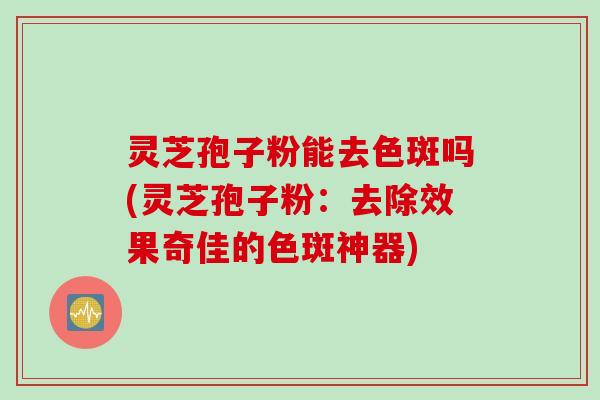灵芝孢子粉能去色斑吗(灵芝孢子粉：去除效果奇佳的色斑神器)