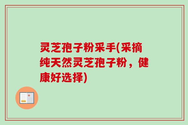 灵芝孢子粉采手(采摘纯天然灵芝孢子粉,健康好选择) 灵芝孢子粉采手(采摘纯天然灵芝孢子粉,健康好选择)