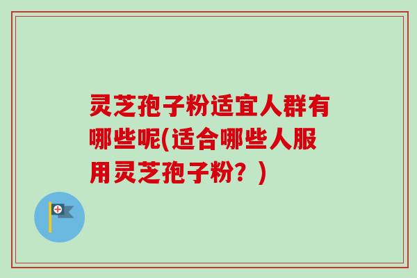 灵芝孢子粉适宜人群有哪些呢(适合哪些人服用灵芝孢子粉？)
