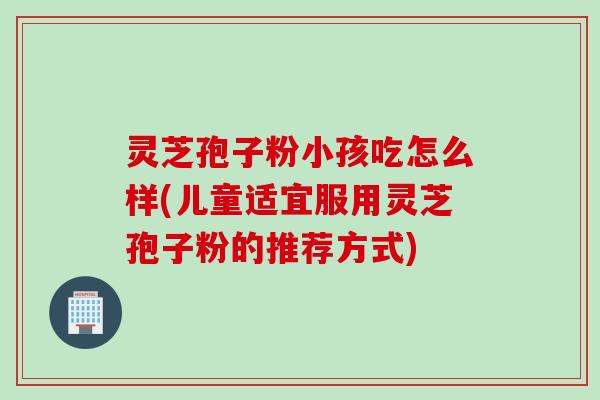 灵芝孢子粉小孩吃怎么样(儿童适宜服用灵芝孢子粉的推荐方式)