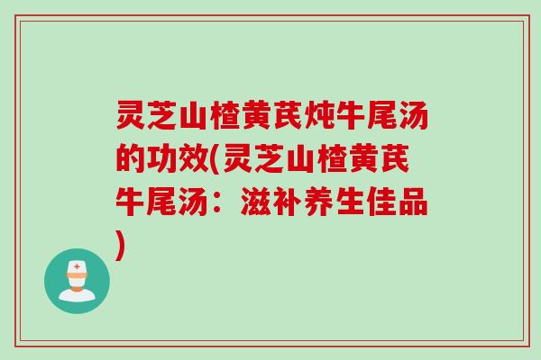 灵芝山楂黄芪炖牛尾汤的功效(灵芝山楂黄芪牛尾汤：滋补养生佳品)