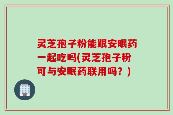 灵芝孢子粉能跟安眠药一起吃吗(灵芝孢子粉可与安眠药联用吗？)