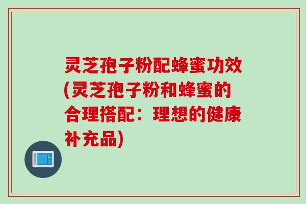 灵芝孢子粉配蜂蜜功效(灵芝孢子粉和蜂蜜的合理搭配：理想的健康补充品)