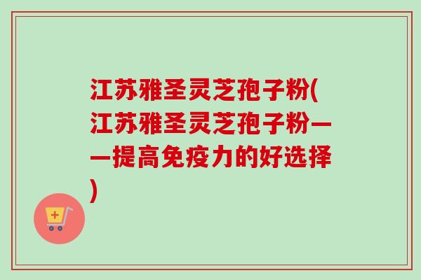 江苏雅圣灵芝孢子粉(江苏雅圣灵芝孢子粉——提高免疫力的好选择)