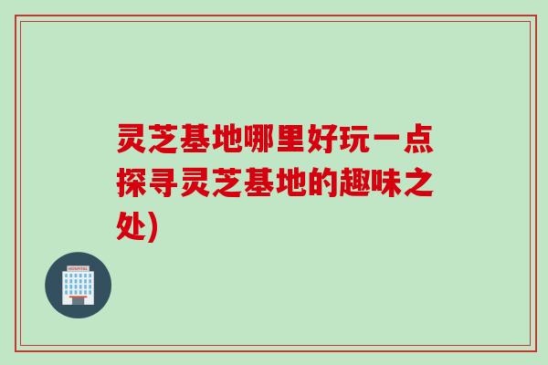 灵芝基地哪里好玩一点探寻灵芝基地的趣味之处)