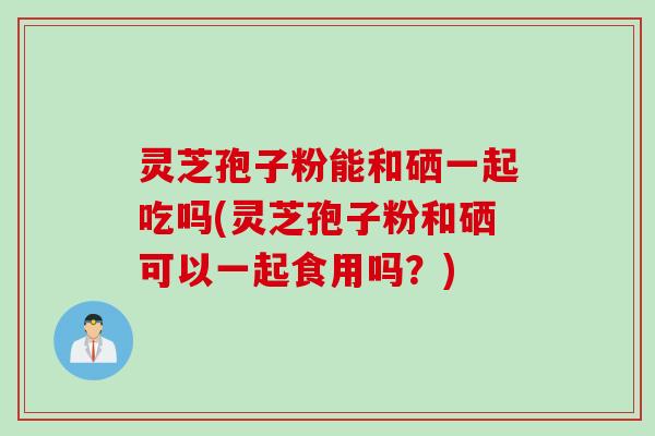 灵芝孢子粉能和硒一起吃吗(灵芝孢子粉和硒可以一起食用吗?) 灵芝孢子粉能和硒一起吃吗(灵芝孢子粉和硒可以一起食用吗?)