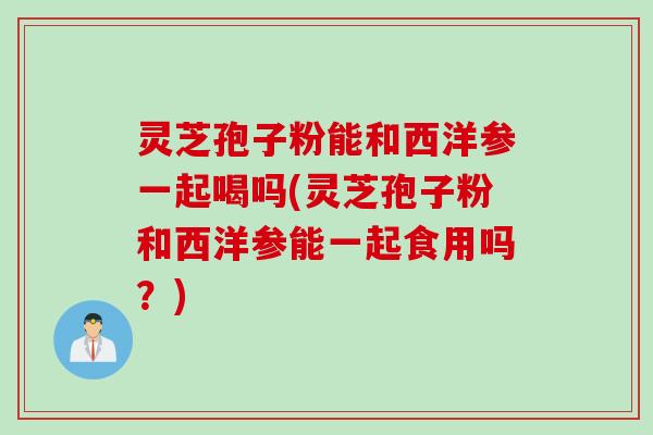 灵芝孢子粉能和西洋参一起喝吗(灵芝孢子粉和西洋参能一起食用吗？)