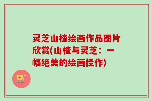 灵芝山楂绘画作品图片欣赏(山楂与灵芝：一幅绝美的绘画佳作)