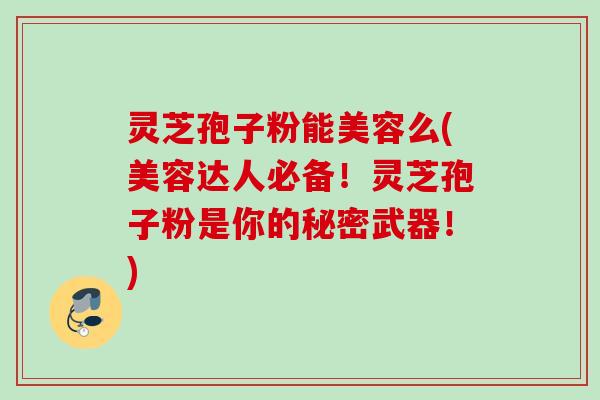 灵芝孢子粉能美容么(美容达人必备！灵芝孢子粉是你的秘密武器！)