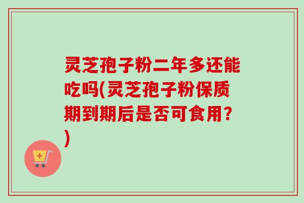 灵芝孢子粉二年多还能吃吗(灵芝孢子粉保质期到期后是否可食用？)