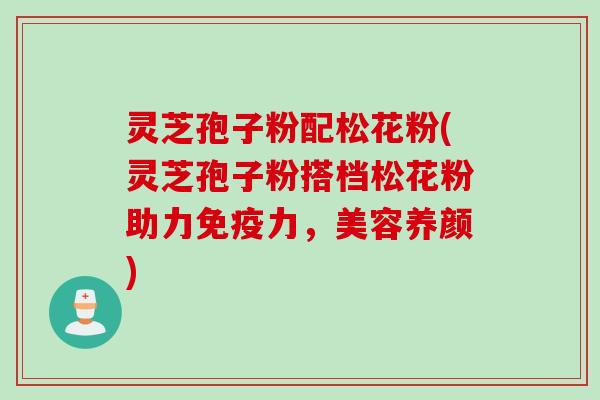 灵芝孢子粉配松花粉(灵芝孢子粉搭档松花粉助力免疫力，美容养颜)