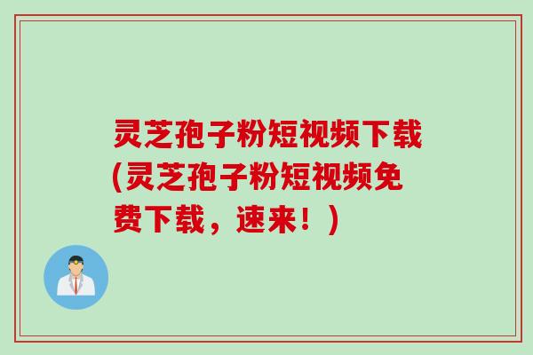 灵芝孢子粉短视频下载(灵芝孢子粉短视频免费下载，速来！)