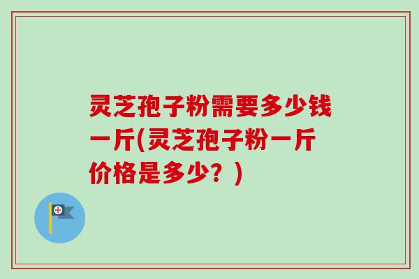 灵芝孢子粉需要多少钱一斤(灵芝孢子粉一斤价格是多少?) 灵芝孢子粉需要多少钱一斤(灵芝孢子粉一斤价格是多少?)