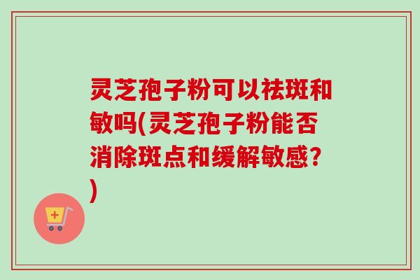 灵芝孢子粉可以祛斑和敏吗(灵芝孢子粉能否消除斑点和缓解敏感？)
