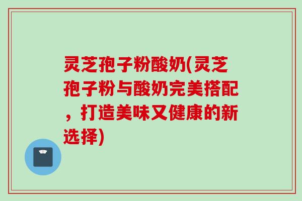 灵芝孢子粉酸奶(灵芝孢子粉与酸奶完美搭配，打造美味又健康的新选择)