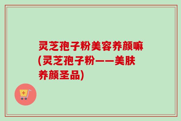 灵芝孢子粉美容养颜嘛(灵芝孢子粉——美肤养颜圣品)