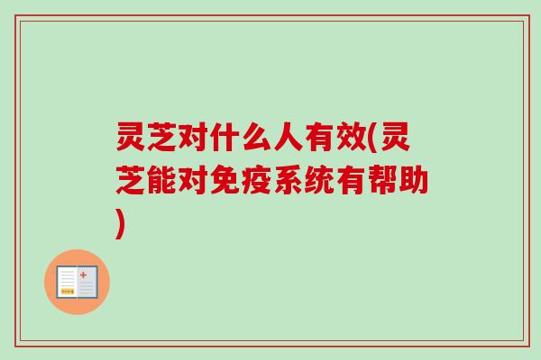 灵芝对什么人有效(灵芝能对免疫系统有帮助)