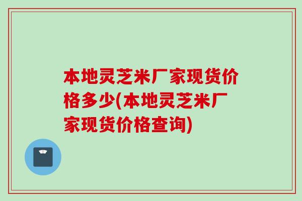 本地灵芝米厂家现货价格多少(本地灵芝米厂家现货价格查询)