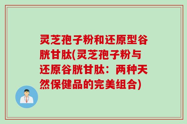 灵芝孢子粉和还原型谷胱甘肽(灵芝孢子粉与还原谷胱甘肽：两种天然保健品的完美组合)